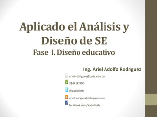 Aplicado el Análisis y
Diseño de SE
Fase I. Diseño educativo
Ing. Ariel Adolfo Rodríguez
ariel.rodriguez@uptc.edu.co
3144163790
@aadolforh
arielrodriguezh.blogspot.com
facebook.com/aadolforh
 