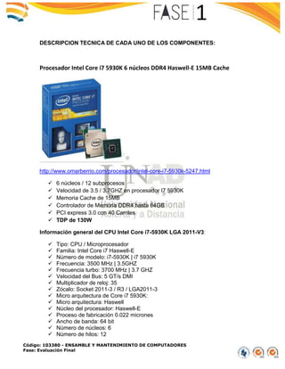 Código: 103380 - ENSAMBLE Y MANTENIMIENTO DE COMPUTADORES
Fase: Evaluación Final
DESCRIPCION TECNICA DE CADA UNO DE LOS COMPONENTES:
Procesador Intel Core i7 5930K 6 núcleos DDR4 Haswell-E 15MB Cache
http://www.omarberrio.com/procesador/intel-core-i7-5930k-5247.html
 6 núcleos / 12 subprocesos
 Velocidad de 3.5 / 3.7GHZ en procesador I7 5930K
 Memoria Cache de 15MB
 Controlador de Memoria DDR4 hasta 64GB
 PCI express 3.0 con 40 Carriles
 TDP de 130W
Información general del CPU Intel Core i7-5930K LGA 2011-V3:
 Tipo: CPU / Microprocesador
 Familia: Intel Core i7 Haswell-E
 Número de modelo: i7-5930K | i7 5930K
 Frecuencia: 3500 MHz | 3.5GHZ
 Frecuencia turbo: 3700 MHz | 3.7 GHZ
 Velocidad del Bus: 5 GT/s DMI
 Multiplicador de reloj: 35
 Zócalo: Socket 2011-3 / R3 / LGA2011-3
 Micro arquitectura de Core i7 5930K:
 Micro arquitectura: Haswell
 Núcleo del procesador: Haswell-E
 Proceso de fabricación 0.022 micrones
 Ancho de banda: 64 bit
 Número de núcleos: 6
 Número de hilos: 12
 