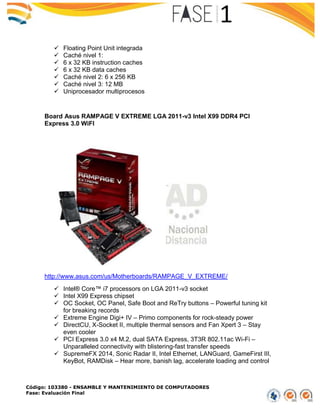 Código: 103380 - ENSAMBLE Y MANTENIMIENTO DE COMPUTADORES
Fase: Evaluación Final
 Floating Point Unit integrada
 Caché nivel 1:
 6 x 32 KB instruction caches
 6 x 32 KB data caches
 Caché nivel 2: 6 x 256 KB
 Caché nivel 3: 12 MB
 Uniprocesador multiprocesos
Board Asus RAMPAGE V EXTREME LGA 2011-v3 Intel X99 DDR4 PCI
Express 3.0 WiFI
http://www.asus.com/us/Motherboards/RAMPAGE_V_EXTREME/
 Intel® Core™ i7 processors on LGA 2011-v3 socket
 Intel X99 Express chipset
 OC Socket, OC Panel, Safe Boot and ReTry buttons – Powerful tuning kit
for breaking records
 Extreme Engine Digi+ IV – Primo components for rock-steady power
 DirectCU, X-Socket II, multiple thermal sensors and Fan Xpert 3 – Stay
even cooler
 PCI Express 3.0 x4 M.2, dual SATA Express, 3T3R 802.11ac Wi-Fi –
Unparalleled connectivity with blistering-fast transfer speeds
 SupremeFX 2014, Sonic Radar II, Intel Ethernet, LANGuard, GameFirst III,
KeyBot, RAMDisk – Hear more, banish lag, accelerate loading and control
 