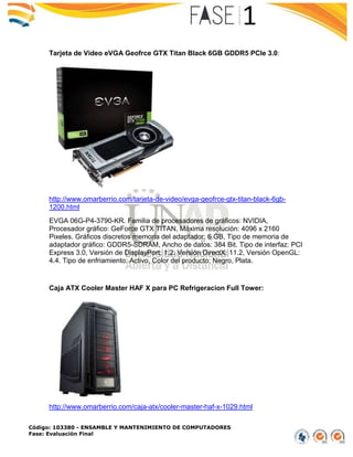 Código: 103380 - ENSAMBLE Y MANTENIMIENTO DE COMPUTADORES
Fase: Evaluación Final
Tarjeta de Video eVGA Geofrce GTX Titan Black 6GB GDDR5 PCIe 3.0:
http://www.omarberrio.com/tarjeta-de-video/evga-geofrce-gtx-titan-black-6gb-
1200.html
EVGA 06G-P4-3790-KR. Familia de procesadores de gráficos: NVIDIA,
Procesador gráfico: GeForce GTX TITAN, Máxima resolución: 4096 x 2160
Pixeles. Gráficos discretos memoria del adaptador: 6 GB, Tipo de memoria de
adaptador gráfico: GDDR5-SDRAM, Ancho de datos: 384 Bit. Tipo de interfaz: PCI
Express 3.0, Versión de DisplayPort: 1.2. Versión DirectX: 11.2, Versión OpenGL:
4.4. Tipo de enfriamiento: Activo, Color del producto: Negro, Plata.
Caja ATX Cooler Master HAF X para PC Refrigeracion Full Tower:
http://www.omarberrio.com/caja-atx/cooler-master-haf-x-1029.html
 