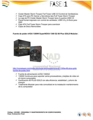 Código: 103380 - ENSAMBLE Y MANTENIMIENTO DE COMPUTADORES
Fase: Evaluación Final
 Cooler Master Storm Trooper Full Tower USB 3.0 Control de Ventiladores
 Caja ATX para PC Gamer y Servidores tipo Full Tower Storm Trooper
 La caja de PC Cooler Master Storm Trooper tiene 2 puertos USB 3.0
 Panel frontal mejorado con control de ventilador, USB 3.0 y X-Dock para
SSD
 Caja ATX Full Tower Storm Trooper para overclock
 Cajas de Disco Removibles
Fuente de poder eVGA 1300W SuperNOVA 1300 G2 80 Plus GOLD Modular.
http://cometware.com/index.php/evga-serie-supernova-g2-1300w-80-plus-gold-
fuente-de-poder.html
 Fuente de alimentación eVGA 1300G2
 1300W Continuos para soportar varios procesadores y tarjetas de video en
el mismo computador
 Certificación 80 PLUS GOLD con alta eficiencia, estabilidad y ahorro de
energía
 Totalmente Modular para más comodidad en la instalación mantenimiento
de tu computador
 