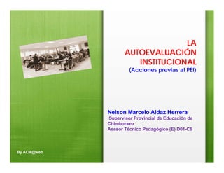 LA
                    AUTOEVALUACIÓN
                       INSTITUCIONAL
                      (Acciones previas al PEI)




             Nelson Marcelo Aldaz Herrera
             Supervisor Provincial de Educación de
             Chimborazo
             Asesor Técnico Pedagógico (E) D01-C6




By ALM@web
 