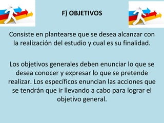 F) OBJETIVOS
Consiste en plantearse que se desea alcanzar con
la realización del estudio y cual es su finalidad.
Los objetivos generales deben enunciar lo que se
desea conocer y expresar lo que se pretende
realizar. Los específicos enuncian las acciones que
se tendrán que ir llevando a cabo para lograr el
objetivo general.
 
