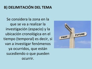 B) DELIMITACIÓN DEL TEMA
Se considera la zona en la
que se va a realizar la
investigación (espacio) y la
ubicación cronológica en el
tiempo (temporal) es decir, si
van a investigar fenómenos
ya ocurridos, que están
sucediendo o que pueden
ocurrir.
 