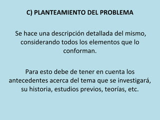 C) PLANTEAMIENTO DEL PROBLEMA
Se hace una descripción detallada del mismo,
considerando todos los elementos que lo
conforman.
Para esto debe de tener en cuenta los
antecedentes acerca del tema que se investigará,
su historia, estudios previos, teorías, etc.
 