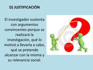 D) JUSTIFICACIÓN
El investigador sustenta
con argumentos
convincentes porque se
realizará la
investigación, qué lo
motivó a llevarla a cabo,
qué se pretende
alcanzar con la misma y
su relevancia social.
 