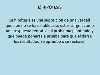 E) HIPÓTESIS
La hipótesis es una suposición de una verdad
que aun no se ha establecido, estas surgen como
una respuesta tentativa al problema planteado y
que puede ponerse a prueba para que al darse
los resultados se apruebe o se rechace.
 