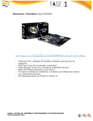 Código: 103380_80 - ENSAMBLE Y MANTENIMIENTO DE COMPUTADORES
Fase: Evaluación Final
Motherboard – Placa Madre: Asus: H170-PRO
- Protección 5X II - garantías de hardware avanzadas para todo tipo de
protección
- USB Tipo-C para una conveniente conectividad
- Audio del juego de Epic con el diseño de aislamiento del ruido
- BIOS UEFI Medios aclamado con EZ Flash 3
- Fan Xpert 3 controles de ventiladores avanzadas para refrigeración máxima
y un rendimiento silencioso
- M.2 relámpago-rápido con PCIe® 3.0 interfaz x4
https://www.asus.com/media/global/products/1iaYWc9PXPNPRFde/P_setting_fff_1_90_end_500.png
 