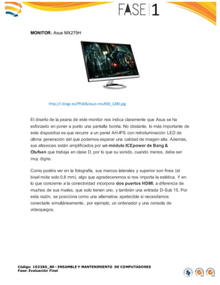 Código: 103380_80 - ENSAMBLE Y MANTENIMIENTO DE COMPUTADORES
Fase: Evaluación Final
MONITOR: Asus MX279H
El diseño de la peana de este monitor nos indica claramente que Asus se ha
esforzado en poner a punto una pantalla bonita. No obstante, lo más importante de
este dispositivo es que recurre a un panel AH-IPS con retroiluminación LED de
última generación del que podemos esperar una calidad de imagen alta. Además,
sus altavoces están amplificados por un módulo ICEpower de Bang &
Olufsen que trabaja en clase D, por lo que su sonido, cuando menos, debe ser
muy digno.
Como podéis ver en la fotografía, sus marcos laterales y superior son finos (el
bisel mide solo 0,8 mm), algo que agradeceremos si nos importa la estética. Y en
lo que concierne a la conectividad incorpora dos puertos HDMI, a diferencia de
muchos de sus rivales, que solo tienen uno, y también una entrada D-Sub 15. Por
esta razón, se posiciona como una alternativa apetecible si necesitamos
conectarle simultáneamente, por ejemplo, un ordenador y una consola de
videojuegos.
http://i.blogs.es/7f5426/asus-mx/650_1200.jpg
 