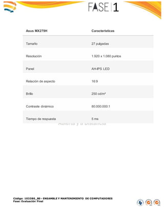 Código: 103380_80 - ENSAMBLE Y MANTENIMIENTO DE COMPUTADORES
Fase: Evaluación Final
Asus MX279H Características
Tamaño 27 pulgadas
Resolución 1.920 x 1.080 puntos
Panel AH-IPS LED
Relación de aspecto 16:9
Brillo 250 cd/m²
Contraste dinámico 80.000.000:1
Tiempo de respuesta 5 ms
 