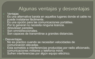 
1.
2.
3.
4.
5.
6.

Ventajas
Es una alternativa barata en aquellos lugares donde el cable no
puede instalarse fácilmente.
Es una opción para las comunicaciones portátiles.
Por lo general no necesita ninguna licencia.
Atraviesan paredes.
Son omnidireccionales.
Son capaces de transmitirse a grandes distancias.

Desventajas.
No es practico cuando se necesitan velocidades de
comunicación elevadas.
2. Esta sometido a interferencias producidas por radio aficionado,
comunicaciones militares y telefonía móvil.
3. Sufren interferencias por algún equipo eléctrico.

1.

 