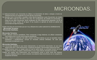 La radiocomunicación por microondas se refiere a la transmisión de datos o energía a través de
radiofrecuencias con longitudes de onda del tipo microondas.
Se describe como microondas a aquellas ondas electromagnéticas cuyas frecuencias van desde
los 500 MHz hasta los 300 GHz o aún más. Por consiguiente, las señales de microondas, a
causa de sus altas frecuencias, tienen longitudes de onda relativamente pequeñas, de ahí el
nombre de “micro” ondas. En la figura 14 se muestra un ejemplo de donde se aplican las
microondas de baja frecuencia.
Existen dos tipos de microondas que son muy utilizados las cuales explicaremos detalladamente.
· Microondas Terrestres.
· Microondas Satelitales.
Microondas Terrestres.
Suelen utilizarse antenas parabólicas. Para conexionas a larga distancia, se utilizan conexiones
intermedias punto a punto entre antenas parabólicas.
Se suelen utilizar en sustitución del cable coaxial o las fibras ópticas ya que se necesitan menos
repetidores y amplificadores, aunque se necesitan antenas alineadas. Se usan para
transmisión de televisión y voz.
Microondas Satelitales.
Las microondas satelitales lo que hacen básicamente, es retransmitir información, se usa como
enlace entre dos o más transmisores / receptores terrestres, denominados estaciones base.
El satélite funciona como un espejo sobre el cual la señal rebota, su principal función es la de
amplificar la señal, corregirla y retransmitirla a una o más antenas ubicadas en la tierra.
Pueden ser usadas para proporcionar una comunicación punto a punto entre dos antenas
terrestres alejadas entre si, o para conectar una estación base transmisora con un conjunto de
receptores terrestres.

 