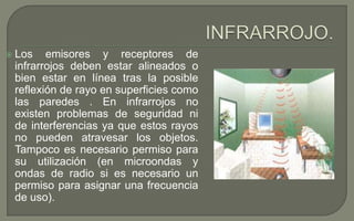 

Los emisores y receptores de
infrarrojos deben estar alineados o
bien estar en línea tras la posible
reflexión de rayo en superficies como
las paredes . En infrarrojos no
existen problemas de seguridad ni
de interferencias ya que estos rayos
no pueden atravesar los objetos.
Tampoco es necesario permiso para
su utilización (en microondas y
ondas de radio si es necesario un
permiso para asignar una frecuencia
de uso).

 
