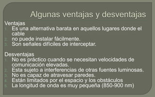 Ventajas
1. Es una alternativa barata en aquellos lugares donde el
cable
2. no puede instalar fácilmente.
3. Son señales difíciles de interceptar.

Desventajas
1. No es práctico cuando se necesitan velocidades de
comunicación elevadas.
2. Esta sujeto a interferencias de otras fuentes luminosas.
3. No es capaz de atravesar paredes.
4. Están limitados por el espacio y los obstáculos
5. La longitud de onda es muy pequeña (850-900 nm)

 