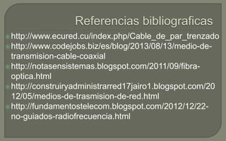  http://www.ecured.cu/index.php/Cable_de_par_trenzado
 http://www.codejobs.biz/es/blog/2013/08/13/medio-de-

transmision-cable-coaxial
 http://notasensistemas.blogspot.com/2011/09/fibraoptica.html
 http://construiryadministrarred17jairo1.blogspot.com/20
12/05/medios-de-trasmision-de-red.html
 http://fundamentostelecom.blogspot.com/2012/12/22no-guiados-radiofrecuencia.html

 