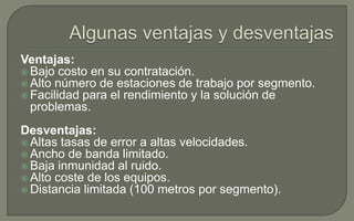 Ventajas:
 Bajo costo en su contratación.
 Alto número de estaciones de trabajo por segmento.
 Facilidad para el rendimiento y la solución de
problemas.
Desventajas:
 Altas tasas de error a altas velocidades.
 Ancho de banda limitado.
 Baja inmunidad al ruido.
 Alto coste de los equipos.
 Distancia limitada (100 metros por segmento).

 