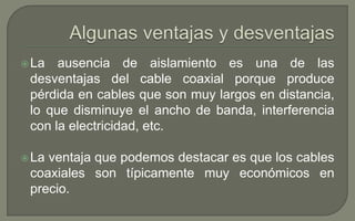  La

ausencia de aislamiento es una de las
desventajas del cable coaxial porque produce
pérdida en cables que son muy largos en distancia,
lo que disminuye el ancho de banda, interferencia
con la electricidad, etc.

 La

ventaja que podemos destacar es que los cables
coaxiales son típicamente muy económicos en
precio.

 