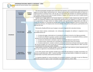 UNIVERSIDAD NACIONAL ABIERTA Y A DISTANCIA – UNAD
Escuela de Ciencias Sociales, Artes y Humanidades
ETOLÓGICAS
Teoría de la
impronta
KONRAD
LORENZ
Uno de los principales conceptos para Lorenz fue el de impronta, que es el proceso de rápido desarrollo de
apego con el primer objeto o persona que se ve. Existen evidencias que el contacto entre padre y el menor, en
especial durante las primeras horas y días de vida, son importantes para fortalecer las relaciones posteriores
entre ambos. Aunque en otros casos se puede fortalecer el apego, con la persona que esté al cuidado durante
ése tiempo de la creación del vínculo.
Teoría del apego
JHON
BOWLBY
Sostiene que el apego define al ser humano desde la cuna hasta la tumba. Sostuvo que como los recién
nacidos son totalmente indefensos están programados genéticamente para apegarse a su madre y asegurarse
así la supervivencia; De igual manera las madres también están genéticamente programadas para haber un
vínculo con sus bebes y la necesidad de tenerlos cerca, al menos durante el periodo crítico de la vida del niño.
(Las primeras 24 horas.). Al romperse éste vínculo de periodo crítico provoca daños graves y permanentes en el
desarrollo del niño.
Retomando a Bowlby definimos que el apego es una parte integrante de la naturaleza humana.
El autor llamó sistemas conductuales a las motivaciones encargadas de satisfacer la regulación de las
necesidades básicas así:
• El sistema de apego: relacionado con la necesidad de satisfacer el vínculo con las figuras parentales.
• El sistema de afiliación (a grupos): cuando la motivación se centra en la necesidad de afiliarse y sentirse
miembro de una comunidad, como medio de identidad personal.
• El sistema de alimentación: orientado a suplir las necesidades básicas de supervivencia.
• El sistema sexual: relacionado con la necesidad de compenetración íntima con la pareja.
• El sistema exploratorio: cunado la conducta y motivación orienta hacia estímulos externos que lo alejan
del vínculo de apego, por lo que se dice que es excluyente del sistema de apego (Marrone, 2001). Se da por
curiosidad hacia las cosas que suceden alrededor.
Teoría de los
periodos sensibles
ROBERT
HINDE
Hinde prefiere el término “Periodo sensible” al de “Periodo crítico” para referirse a ciertos momentos de la
vida en que un organismo es más afectado por experiencias.
En los niños parecen existir periodos sensibles para el desarrollo del lenguaje, los apegos emocionales o las
relaciones sociales (Bornstein, 1987). Cuando hay déficits en esos periodos queda la incógnita de si pueden ser
recompensados en periodos subsecuentes del desarrollo.
La respuesta depende en mucho del grado de la privación temprana y del grado en que las influencias
ambientales posteriores logren cumplir necesidades importantes (Werner y Smith, 1982).
 