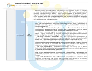 UNIVERSIDAD NACIONAL ABIERTA Y A DISTANCIA – UNAD
Escuela de Ciencias Sociales, Artes y Humanidades
Teoría psicosocial
ERIK
ERIKSSON
Eriksson se mostró en desacuerdo con Freud, quien centraba su teoría en la pulsión sexual, ya que aseguraba
que existían otras motivaciones sociales que intervenían en el desarrollo de la conducta. Su teoría realizó una
reingeniería al desarrollo psicosexual de Freud y para la psicología evolutiva es una de las mejor aceptadas.
Integró a la teoría de Freud, la dimensión psicosocial, explicando que el desarrollo de la personalidad es un
proceso permanente que va desde la infancia hasta la vejez, donde convergen factores externos al individuo
como la historia, las costumbres sociales y la cultura de su entorno en esa construcción de la personalidad. La
teoría de Eriksson se divide en 8 etapas o estadios:
•1er estadio – confianza vs desconfianza: va desde el nacimiento hasta los 18 meses. El vínculo afectivo
con la madre es factor fundamental para crear las bases de interacción con su entorno y dependiendo de la
calidad de la interacción, se generan sentimientos como la confianza, la vulnerabilidad, la frustración, la
satisfacción y la seguridad.
•2do estadio - Autonomía vs Vergüenza y duda: va desde los 18 meses hasta los 3 años de vida. Los
niños adquieren la habilidad de controlar sus esfínteres e inician a interactuar con su entorno en espacios
seguros y vigilados. Logran desarrollar algunas competencias de independencia y seguridad.
•3er estadio - Iniciativa vs Culpa: va de los 3 a los 5 años de edad. El desarrollo cognitivo del niño
empieza a acelerarse, creando interés por conocer. En esta medida los niños sienten curiosidad creciente y
empiezan a indagar sobre temas como el origen de la vida, la sexualidad, entre otros.
•4to estadio - Laboriosidad vs Inferioridad: va de los 6 a los 12 años. Esta etapa se caracteriza porque el
niño pone en funcionamiento los conocimientos adquiridos y se prueba a sí mismo mediante la técnica del
ensayo y error. El refuerzo positivo de los adultos potencializa el avance en el aprendizaje del niño.
•5to estadio - Exploración de la Identidad vs Difusión de Identidad: durante la etapa de la adolescencia.
Se caracteriza porque el joven empieza a indagarse a sí mismo y busca su identidad. La pregunta recurrente
“quién soy” hace parte de su cotidianidad. Otras características resaltantes de esta etapa son la
independencia y fortalecen los vínculos sociales con otros jóvenes de la misa edad.
•6to estadio - Intimidad frente al Aislamiento: comprende la fase de adulto joven, desde los 20 hasta
los 40 años de edad. El individuo busca relacionarse a profundidad (íntimamente), buscando aspectos como
la reciprocidad, la confianza, la compañía y la seguridad.
•7mo estadio - Generatividad frente al Estancamiento: comprende la etapa de adulto maduro entre los
40 y 60 años. Se pretende encontrar el equilibrio entre la productividad y el estancamiento (no
productividad). Se caracteriza porque el individuo tiene la necesidad de ser y sentirse útil y necesitado por
los suyos.
•8vo estadio - Integridad del yo frente a la Desesperación: comprende la etapa de adulto mayor, desde
los 60 años hasta la muerte. Etapa posterior a la productividad. Algunas personas ya no se sienten
productivos y otras ya no producen con la misma intensidad que la etapa anterior.
 