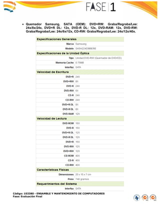 Código: 103380 - ENSAMBLE Y MANTENIMIENTO DE COMPUTADORES
Fase: Evaluación Final
 Quemador Samsung, SATA (OEM): DVD+RW: Graba/Regraba/Lee:
24x/8x/24x, DVD+R DL: 12x, DVD-R DL: 12x, DVD-RAM: 12x, DVD-RW:
Graba/Regraba/Lee: 24x/6x/12x, CD-RW: Graba/Regraba/Lee: 24x/12x/40x.
 