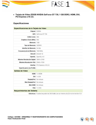 Código: 103380 - ENSAMBLE Y MANTENIMIENTO DE COMPUTADORES
Fase: Evaluación Final
 Tarjeta de Video ZOGIS NVIDIA GeForce GT 730, 1 GB DDR3, HDMI, DVI,
PCI Express x16 2.0.
 