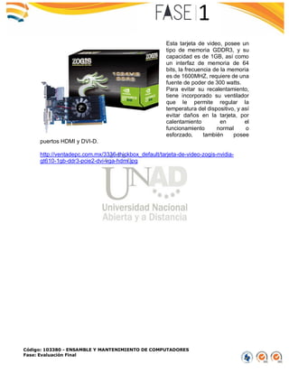 Código: 103380 - ENSAMBLE Y MANTENIMIENTO DE COMPUTADORES
Fase: Evaluación Final
Esta tarjeta de video, posee un
tipo de memoria GDDR3, y su
capacidad es de 1GB, así como
un interfaz de memoria de 64
bits, la frecuencia de la memoria
es de 1600MHZ, requiere de una
fuente de poder de 300 watts.
Para evitar su recalentamiento,
tiene incorporado su ventilador
que le permite regular la
temperatura del dispositivo, y así
evitar daños en la tarjeta, por
calentamiento en el
funcionamiento normal o
esforzado, también posee
puertos HDMI y DVI-D.
http://ventadepc.com.mx/3336-thickbox_default/tarjeta-de-video-zogis-nvidia-
gt610-1gb-ddr3-pcie2-dvi-vga-hdmi.jpg
 