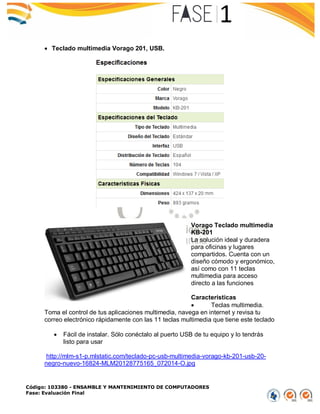 Código: 103380 - ENSAMBLE Y MANTENIMIENTO DE COMPUTADORES
Fase: Evaluación Final
 Teclado multimedia Vorago 201, USB.
Vorago Teclado multimedia
KB-201
La solución ideal y duradera
para oficinas y lugares
compartidos. Cuenta con un
diseño cómodo y ergonómico,
así como con 11 teclas
multimedia para acceso
directo a las funciones
Características
 Teclas multimedia.
Toma el control de tus aplicaciones multimedia, navega en internet y revisa tu
correo electrónico rápidamente con las 11 teclas multimedia que tiene este teclado
 Fácil de instalar. Sólo conéctalo al puerto USB de tu equipo y lo tendrás
listo para usar
http://mlm-s1-p.mlstatic.com/teclado-pc-usb-multimedia-vorago-kb-201-usb-20-
negro-nuevo-16824-MLM20128775165_072014-O.jpg
 