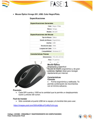 Código: 103380 - ENSAMBLE Y MANTENIMIENTO DE COMPUTADORES
Fase: Evaluación Final
 Mouse Óptico Vorago 201, USB. Color Negro/Plata.
Mouse Óptico
Dinamismo y Exactitud
Mouse de diseño ergonómico y de gran
potencia. Agilidad ideal para navegar
rápidamente por internet.
Características
Cómodo
 Forma ergonómica y estilizada. Te
permite combinación de movimientos
con el mínimo esfuerzo.
Precisión
 Cada DPI cuenta y 1000 es la cantidad que te permite un desplazamieto
suave y preciso del cursor.
Fácil de Instalar
 Sólo conéctalo al puerto USB de tu equipo y lo tendrás listo para usar.
https://images.pcel.com/300/o4QBcuFCnlRpToVm.jpg
 