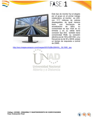 Código: 103380 - ENSAMBLE Y MANTENIMIENTO DE COMPUTADORES
Fase: Evaluación Final
Este tipo de monitor fue el elegido
por el grupo en el primer trabajo
colaborativo, el monitor es LED,
con 17.7 millones de colores
desplegables, de igual manera
tiene una frecuencia de
actualización de 60hz, su
conectividad es tipo VGA en su
entrada y en su salida tiene
conexión tipo DVI, también tiene
conectividad RGB, su conexión
eléctrica es de 100 a 240 VAC, y su
frecuencia es de 50 y 60HZ, posee
un tiempo de respuesta a control
de 25MS.
http://ecx.images-amazon.com/images/I/81t%2BrcSW4VL._SL1500_.jpg
 