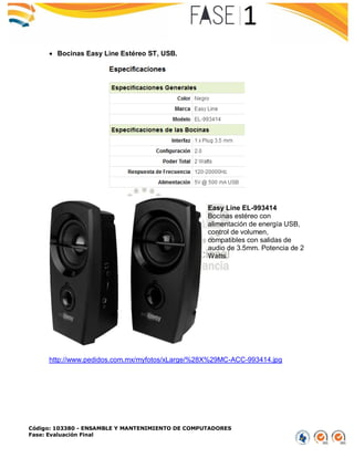 Código: 103380 - ENSAMBLE Y MANTENIMIENTO DE COMPUTADORES
Fase: Evaluación Final
 Bocinas Easy Line Estéreo ST, USB.
Easy Line EL-993414
Bocinas estéreo con
alimentación de energía USB,
control de volumen,
compatibles con salidas de
audio de 3.5mm. Potencia de 2
Watts.
http://www.pedidos.com.mx/myfotos/xLarge/%28X%29MC-ACC-993414.jpg
 