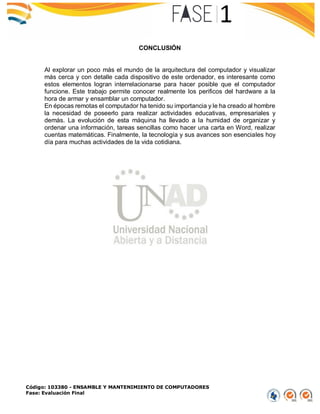 Código: 103380 - ENSAMBLE Y MANTENIMIENTO DE COMPUTADORES
Fase: Evaluación Final
CONCLUSIÓN
Al explorar un poco más el mundo de la arquitectura del computador y visualizar
más cerca y con detalle cada dispositivo de este ordenador, es interesante como
estos elementos logran interrelacionarse para hacer posible que el computador
funcione. Este trabajo permite conocer realmente los perificos del hardware a la
hora de armar y ensamblar un computador.
En épocas remotas el computador ha tenido su importancia y le ha creado al hombre
la necesidad de poseerlo para realizar actividades educativas, empresariales y
demás. La evolución de esta máquina ha llevado a la humidad de organizar y
ordenar una información, tareas sencillas como hacer una carta en Word, realizar
cuentas matemáticas. Finalmente, la tecnología y sus avances son esenciales hoy
día para muchas actividades de la vida cotidiana.
 