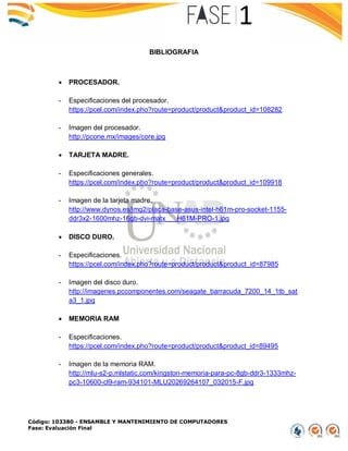 Código: 103380 - ENSAMBLE Y MANTENIMIENTO DE COMPUTADORES
Fase: Evaluación Final
BIBLIOGRAFIA
 PROCESADOR.
- Especificaciones del procesador.
https://pcel.com/index.pho?route=product/product&product_id=108282
- Imagen del procesador.
http://pcone.mx/images/core.jpg
 TARJETA MADRE.
- Especificaciones generales.
https://pcel.com/index.pho?route=product/product&product_id=109918
- Imagen de la tarjeta madre.
http://www.dynos.es/img2/placa-base-asus-intel-h61m-pro-socket-1155-
ddr3x2-1600mhz-16gb-dvi-matx___H61M-PRO-1.jpg
 DISCO DURO.
- Especificaciones.
https://pcel.com/index.pho?route=product/product&product_id=87985
- Imagen del disco duro.
http://imagenes.pccomponentes.com/seagate_barracuda_7200_14_1tb_sat
a3_1.jpg
 MEMORIA RAM
- Especificaciones.
https://pcel.com/index.pho?route=product/product&product_id=89495
- Imagen de la memoria RAM.
http://mlu-s2-p.mlstatic.com/kingston-memoria-para-pc-8gb-ddr3-1333mhz-
pc3-10600-cl9-ram-934101-MLU20269264107_032015-F.jpg
 