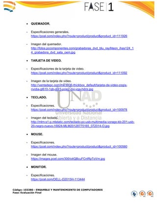 Código: 103380 - ENSAMBLE Y MANTENIMIENTO DE COMPUTADORES
Fase: Evaluación Final
 QUEMADOR.
- Especificaciones generales.
https://pcel.com/index.pho?route=product/product&product_id=111926
- Imagen del quemador.
http://fotos.pccomponentes.com/grabadoras_dvd_blu_ray/liteon_ihas124_1
4_grabadora_dvd_sata_oem.jpg
 TARJETA DE VIDEO.
- Especificaciones de la tarjeta de video.
https://pcel.com/index.pho?route=product/product&product_id=111092
- Imagen de la tarjeta de video.
http://ventadepc.com.mx/3336-thickbox_default/tarjeta-de-video-zogis-
nvidia-gt610-1gb-ddr3-pcie2-dvi-vga-hdmi.jpg
 TECLADO.
- Especificaciones.
https://pcel.com/index.pho?route=product/product&product_id=100978
- Imagen del teclado.
http://mlm-s1-p.mlstatic.com/teclado-pc-usb-multimedia-vorago-kb-201-usb-
20-negro-nuevo-16824-MLM20128775165_072014-O.jpg
 MOUSE.
- Especificaciones.
https://pcel.com/index.pho?route=product/product&product_id=100560
- Imagen del mouse.
https://images.pcel.com/300/o4QBcuFCnlRpToVm.jpg
 MONITOR.
- Especificaciones.
https://pcel.com/DELL-D2015H-113444
 