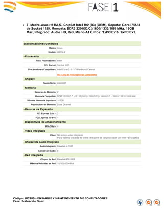 Código: 103380 - ENSAMBLE Y MANTENIMIENTO DE COMPUTADORES
Fase: Evaluación Final
 T. Madre Asus H61M-K, ChipSet Intel H61(B3) (OEM), Soporta: Core i7/i5/i3
de Socket 1155, Memoria: DDR3 2200(O.C.)/1600/1333/1066 MHz, 16GB
Max, Integrado: Audio HD, Red, Micro-ATX, Ptos: 1xPCIEx16, 1xPCIEx1.
 