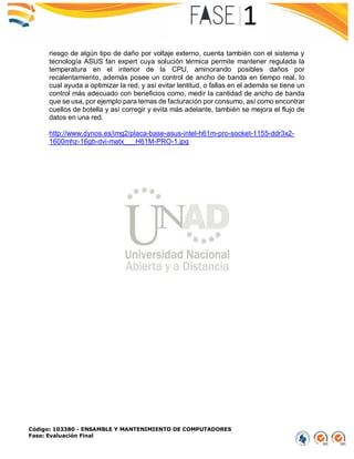 Código: 103380 - ENSAMBLE Y MANTENIMIENTO DE COMPUTADORES
Fase: Evaluación Final
riesgo de algún tipo de daño por voltaje externo, cuenta también con el sistema y
tecnología ASUS fan expert cuya solución térmica permite mantener regulada la
temperatura en el interior de la CPU, aminorando posibles daños por
recalentamiento, además posee un control de ancho de banda en tiempo real, lo
cual ayuda a optimizar la red, y así evitar lentitud, o fallas en el además se tiene un
control más adecuado con beneficios como, medir la cantidad de ancho de banda
que se usa, por ejemplo para temas de facturación por consumo, así como encontrar
cuellos de botella y así corregir y evita más adelante, también se mejora el flujo de
datos en una red.
http://www.dynos.es/img2/placa-base-asus-intel-h61m-pro-socket-1155-ddr3x2-
1600mhz-16gb-dvi-matx___H61M-PRO-1.jpg
 