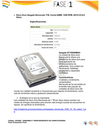 Código: 103380 - ENSAMBLE Y MANTENIMIENTO DE COMPUTADORES
Fase: Evaluación Final
 Disco Duro Seagate Barracuda 1TB, Caché 64MB, 7200 RPM, SATA III (6.0
Gb/s).
Seagate ST1000DM003
La unidad de disco duro
Barracuda le ofrece una
plataforma de disco duro para
cada aplicación de
almacenamiento de
sobremesa. Una unidad con
rendimiento, fiabilidad,
simplicidad y capacidad
confiables.
Características
 Calidad y rendimiento
comprobados
Barracuda se ha convertido en
la familia más popular de
unidades de disco duro del
mundo con calidad constante e innovaciones que mejoran el rendimiento, como
cola de comandos nativa y grabación perpendicular.
 Ecológico en lo que es importante
Las unidades de disco duro Barracuda de 1 TB por disco ahora cuentan con
modos de energía avanzados para ahorrar más energía cuando se encuentran en
reposo, sin sacrificar el rendimiento.
http://imagenes.pccomponentes.com/seagate_barracuda_7200_14_1tb_sata3_1.jp
g
 