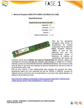 Código: 103380 - ENSAMBLE Y MANTENIMIENTO DE COMPUTADORES
Fase: Evaluación Final
 Memoria Kingston DDR3 PC3-10600 (1333 MHz) CL9, 8GB.
Otro de los elementos
escogidos para formar la
arquitectura de nuestro
computador fue la memoria
RAM, Kingston DD3pc3-
10600, la cual es una
memoria que por sus
características ayuda a
potenciar al máximo el
rendimiento del equipo de
computo donde sea instalada, así como la productividad del sistema, posee una
velocidad de memoria del reloj de 1333mhz, ella maneja un voltaje de 1.5 voltios,
además cuenta con 240 pines de conexión, además envía datos, dos veces en cada
ciclo de reloj, lo que hace que duplique la taza de transferencia, ese es su valor en
el rendimiento activo real.
Ella es muy común y bien referenciada para equipos de computo de mesa,
igualmente opera con una velocidad de bus de 100mhz a 266mhz, aunque en
realizad esta se comunica con la computadora a una taza más rápida debido a su
doble envío de datos por ciclo.
http://mlu-s2-p.mlstatic.com/kingston-memoria-para-pc-8gb-ddr3-1333mhz-pc3-
10600-cl9-ram-934101-MLU20269264107_032015-F.jpg
 