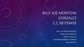 BILLY JOE MONTOYA
GONZALEZ
C.C.98709409
FASE 1. ACTIVIDAD INDIVIDUAL
REDES LOCALES BÁSICAS
GRUPO: 301121_39
UNIVERSIDAD ABIERTA Y DISTANCIA
CEAD MEDELLÍN
 