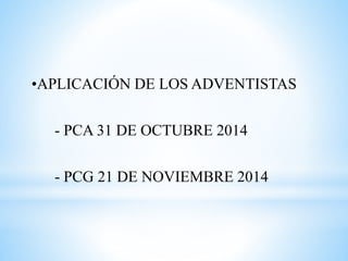 •APLICACIÓN DE LOS ADVENTISTAS 
- PCA 31 DE OCTUBRE 2014 
- PCG 21 DE NOVIEMBRE 2014 
 