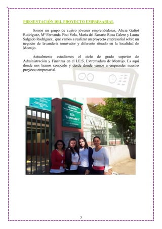 PRESENTACIÓN DEL PROYECTO EMPRESARIAL

      Somos un grupo de cuatro jóvenes emprendedoras, Alicia Galiot
Rodríguez, Mª Fernanda Pino Vela, María del Rosario Rosa Calero y Laura
Salgado Rodríguez., que vamos a realizar un proyecto empresarial sobre un
negocio de lavandería innovador y diferente situado en la localidad de
Montijo.

      Actualmente estudiamos el ciclo de grado superior de
Administración y Finanzas en el I.E.S. Extremadura de Montijo. Es aquí
donde nos hemos conocido y desde donde vamos a emprender nuestro
proyecto empresarial.




                                   3
 