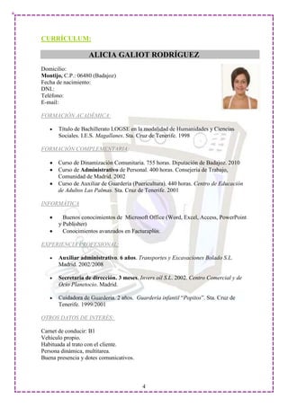 CURRÍCULUM:

                   ALICIA GALIOT RODRÍGUEZ
Domicilio:
Montijo, C.P.: 06480 (Badajoz)
Fecha de nacimiento:
DNI.:
Teléfono:
E-mail:

FORMACIÓN ACADÉMICA:

       Título de Bachillerato LOGSE en la modalidad de Humanidades y Ciencias
       Sociales. I.E.S. Magallanes. Sta. Cruz de Tenerife. 1998

FORMACIÓN COMPLEMENTARIA:

      Curso de Dinamización Comunitaria. 755 horas. Diputación de Badajoz. 2010
      Curso de Administrativo de Personal. 400 horas. Consejería de Trabajo,
      Comunidad de Madrid. 2002
      Curso de Auxiliar de Guardería (Puericultura). 440 horas. Centro de Educación
      de Adultos Las Palmas. Sta. Cruz de Tenerife. 2001

INFORMÁTICA

         Buenos conocimientos de Microsoft Office (Word, Excel, Access, PowerPoint
       y Publisher)
         Conocimientos avanzados en Facturaplús.

EXPERIENCIA PROFESIONAL:

       Auxiliar administrativo. 6 años. Transportes y Excavaciones Bolado S.L.
       Madrid. 2002/2008

       Secretaria de dirección. 3 meses. Invers oíl S.L. 2002. Centro Comercial y de
       Ocio Planetocio. Madrid.

       Cuidadora de Guardería. 2 años. Guardería infantil “Popitos”. Sta. Cruz de
       Tenerife. 1999/2001

OTROS DATOS DE INTERÉS:

Carnet de conducir: B1
Vehículo propio.
Habituada al trato con el cliente.
Persona dinámica, multitarea.
Buena presencia y dotes comunicativos.



                                          4
 