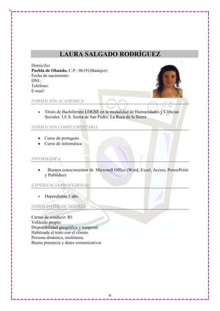 LAURA SALGADO RODRÍGUEZ
Domicilio:
Puebla de Obando, C.P.: 06191(Badajoz)
Fecha de nacimiento:
DNI.:
Teléfono:
E-mail:

FORMACIÓN ACADÉMICA:

       Título de Bachillerato LOGSE en la modalidad de Humanidades y Ciencias
       Sociales. I.E.S. Sierra de San Pedro. La Roca de la Sierra

FORMACIÓN COMPLEMENTARIA:

      Curso de portugués
      Curso de informática


INFORMÁTICA

         Buenos conocimientos de Microsoft Office (Word, Excel, Access, PowerPoint
       y Publisher)

EXPERIENCIA PROFESIONAL:

       Dependienta 1 año

OTROS DATOS DE INTERÉS:

Carnet de conducir: B1
Vehículo propio.
Disponibilidad geográfica y temporal.
Habituada al trato con el cliente.
Persona dinámica, multitarea.
Buena presencia y dotes comunicativos




                                         6
 