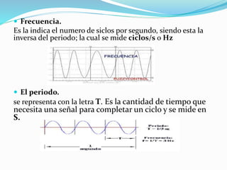  Frecuencia.
Es la indica el numero de siclos por segundo, siendo esta la
inversa del periodo; la cual se mide ciclos/s o Hz
 El periodo.
se representa con la letra T. Es la cantidad de tiempo que
necesita una señal para completar un ciclo y se mide en
S.
 