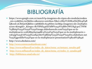 BIBLIOGRAFÍA
 https://www.google.com.co/search?q=imagenes+de+tipos+de+modulacion&es
_sm=122&tbm=isch&tbo=u&source=univ&sa=X&ei=2SbyVLStMcaHsQSI04D4B
Q&ved=0CBsQsAQ&biw=1366&bih=624#tbm=isch&q=imagenes+de+multiplex
acion+&imgdii=_&imgrc=BcYIP6Eq46ZOdM%253A%3BBvOWUKgLqvCTWM
%3Bhttp%253A%252F%252Fimage.slidesharecdn.com%252Fque-es-la-
multiplexacin-1228788976979988-9%252F95%252Fque-es-la-multiplexacin-1-
728.jpg%253Fcb%253D1228917667%3Bhttp%253A%252F%252Fes.slideshare.net
%252Fggordillo%252Fque-es-la-multiplexacin-presentation%3B728%3B546
 http://www.abcdatos.com/
 http://www.conozcasuhardware.com/
 http://www.mfbarcell.es/redes_de_datos/tema_07/tema07_senales.pdf
 http://www.mfbarcell.es/redes_de_datos/tema_07/redes_t7_senales.pdf
 http://biblioteca.unad.edu.co/
 