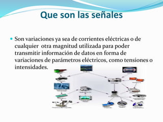 Que son las señales
 Son variaciones ya sea de corrientes eléctricas o de
cualquier otra magnitud utilizada para poder
transmitir información de datos en forma de
variaciones de parámetros eléctricos, como tensiones o
intensidades.
 