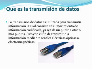 Que es la transmisión de datos
 La transmisión de datos es utilizada para transmitir
información la cual consiste en el movimiento de
información codificada, ya sea de un punto a otro o
más puntos. Esto con el fin de transmitir la
información mediante señales eléctricas ópticas o
electromagnéticas.
 