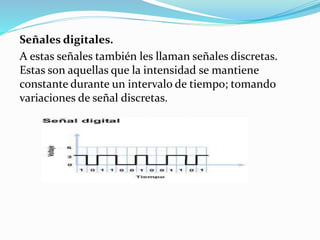 Señales digitales.
A estas señales también les llaman señales discretas.
Estas son aquellas que la intensidad se mantiene
constante durante un intervalo de tiempo; tomando
variaciones de señal discretas.
 