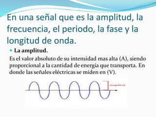 En una señal que es la amplitud, la
frecuencia, el periodo, la fase y la
longitud de onda.
 La amplitud.
Es el valor absoluto de su intensidad mas alta (A), siendo
proporcional a la cantidad de energía que transporta. En
donde las señales eléctricas se miden en (V).
 