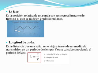  La fase.
Es la posición relativa de una onda con respecto al instante de
tiempo 0. esta se mide en grados o radianes.
 Longitud de onda.
Es la distancia que una señal seno viaja a través de un medio de
transmisión en un periodo de tiempo. Y es se calcula conociendo el
periodo de la señal y la velocidad de propagación.
 