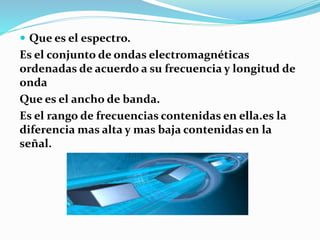  Que es el espectro.
Es el conjunto de ondas electromagnéticas
ordenadas de acuerdo a su frecuencia y longitud de
onda
Que es el ancho de banda.
Es el rango de frecuencias contenidas en ella.es la
diferencia mas alta y mas baja contenidas en la
señal.
 